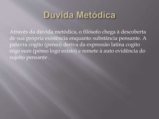 Através da dúvida metódica, o filósofo chega à descoberta
de sua própria existência enquanto substância pensante. A
palavra cogito (penso) deriva da expressão latina cogito
ergo sum (penso logo existo) e remete à auto evidência do
sujeito pensante .
 