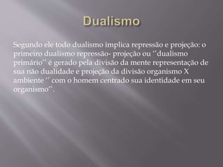 Segundo ele todo dualismo implica repressão e projeção: o
primeiro dualismo repressão- projeção ou ‘’dualismo
primário’’ é gerado pela divisão da mente representação de
sua não dualidade e projeção da divisão organismo X
ambiente ‘’ com o homem centrado sua identidade em seu
organismo’’.
 