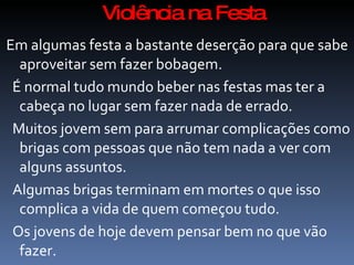 Violência na Festa
Em algumas festa a bastante deserção para que sabe
  aproveitar sem fazer bobagem.
 É normal tudo mundo beber nas festas mas ter a
  cabeça no lugar sem fazer nada de errado.
 Muitos jovem sem para arrumar complicações como
  brigas com pessoas que não tem nada a ver com
  alguns assuntos.
 Algumas brigas terminam em mortes o que isso
  complica a vida de quem começou tudo.
 Os jovens de hoje devem pensar bem no que vão
  fazer.
 