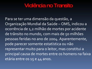 Violência no Transito

Para se ter uma dimensão da questão, a
Organização Mundial da Saúde – OMS, indicou a
ocorrência de 1,2 milhão de mortes por acidente
de trânsito no mundo, com mais de 50 milhões
pessoas feridas no ano de 2004. Aparentemente,
pode parecer somente estatística ou não
representar muito para o leitor, mas constitui a
principal causa de mortes entre os homens na faixa
etária entre os 15 e 44 anos.
 