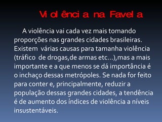 Vi ol ênci a na Favel a
   A violência vai cada vez mais tomando
proporções nas grandes cidades brasileiras.
Existem várias causas para tamanha violência
(tráfico de drogas,de armas etc...),mas a mais
importante e a que menos se dá importância é
o inchaço dessas metrópoles. Se nada for feito
para conter e, principalmente, reduzir a
população dessas grandes cidades, a tendência
é de aumento dos índices de violência a níveis
insustentáveis.
 