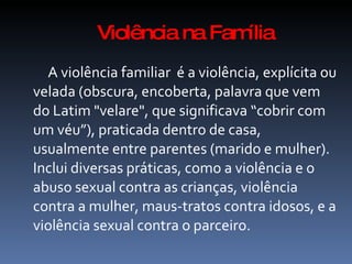 Violência na Família
  A violência familiar é a violência, explícita ou
velada (obscura, encoberta, palavra que vem
do Latim "velare", que significava “cobrir com
um véu”), praticada dentro de casa,
usualmente entre parentes (marido e mulher).
Inclui diversas práticas, como a violência e o
abuso sexual contra as crianças, violência
contra a mulher, maus-tratos contra idosos, e a
violência sexual contra o parceiro.
 