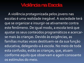 Violência na Escola
  A violência protagonizada pelos jovens nas
escolas é uma realidade inegável. A sociedade terá
que se organizar e insurgir-se ativamente contra
este fenômeno. De igual modo, a escola terá que
ajustar os seus conteúdos programáticos e acercar-
se mais às crianças. Devido às exigências, as
famílias muitas vezes destituem-se da sua função
educativa, delegando-a à escola. No meio de toda
esta confusão, estão as crianças, que, atuam
conforme aquilo que observam e agem consoante
os estímulos do meio.
 