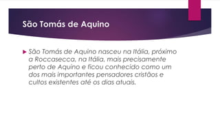 São Tomás de Aquino
 São Tomás de Aquino nasceu na Itália, próximo
a Roccasecca, na Itália, mais precisamente
perto de Aquino e ficou conhecido como um
dos mais importantes pensadores cristãos e
cultos existentes até os dias atuais.
 