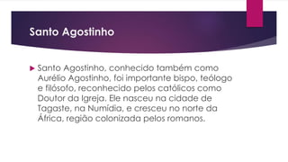 Santo Agostinho
 Santo Agostinho, conhecido também como
Aurélio Agostinho, foi importante bispo, teólogo
e filósofo, reconhecido pelos católicos como
Doutor da Igreja. Ele nasceu na cidade de
Tagaste, na Numídia, e cresceu no norte da
África, região colonizada pelos romanos.
 