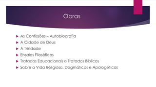 Obras
 As Confissões – Autobiografia
 A Cidade de Deus
 A Trindade
 Ensaios Filosóficos
 Tratados Educacionais e Tratados Bíblicos
 Sobre a Vida Religiosa, Dogmáticos e Apologéticos
 