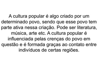 A cultura popular é algo criado por um 
determinado povo, sendo que esse povo tem 
parte ativa nessa criação. Pode ser literatura, 
música, arte etc. A cultura popular é 
influenciada pelas crenças do povo em 
questão e é formada graças ao contato entre 
indivíduos de certas regiões. 
 