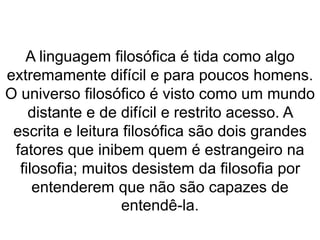 A linguagem filosófica é tida como algo 
extremamente difícil e para poucos homens. 
O universo filosófico é visto como um mundo 
distante e de difícil e restrito acesso. A 
escrita e leitura filosófica são dois grandes 
fatores que inibem quem é estrangeiro na 
filosofia; muitos desistem da filosofia por 
entenderem que não são capazes de 
entendê-la. 
 