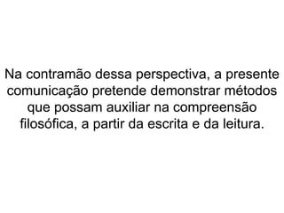 Na contramão dessa perspectiva, a presente 
comunicação pretende demonstrar métodos 
que possam auxiliar na compreensão 
filosófica, a partir da escrita e da leitura. 
 