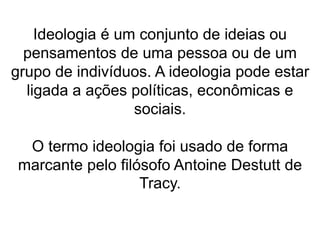 Ideologia é um conjunto de ideias ou 
pensamentos de uma pessoa ou de um 
grupo de indivíduos. A ideologia pode estar 
ligada a ações políticas, econômicas e 
sociais. 
O termo ideologia foi usado de forma 
marcante pelo filósofo Antoine Destutt de 
Tracy. 
 