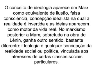 O conceito de ideologia aparece em Marx 
como equivalente de ilusão, falsa 
consciência, concepção idealista na qual a 
realidade é invertida e as ideias aparecem 
como motor da vida real. No marxismo 
posterior a Marx, sobretudo na obra de 
Lênin, ganha outro sentido, bastante 
diferente: ideologia é qualquer concepção da 
realidade social ou política, vinculada aos 
interesses de certas classes sociais 
particulares. 
 