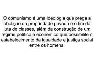 O comunismo é uma ideologia que prega a 
abolição da propriedade privada e o fim da 
luta de classes, além da construção de um 
regime político e econômico que possibilite o 
estabelecimento da igualdade e justiça social 
entre os homens. 
 