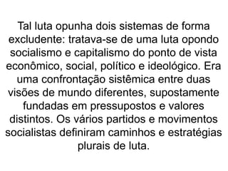 Tal luta opunha dois sistemas de forma 
excludente: tratava-se de uma luta opondo 
socialismo e capitalismo do ponto de vista 
econômico, social, político e ideológico. Era 
uma confrontação sistêmica entre duas 
visões de mundo diferentes, supostamente 
fundadas em pressupostos e valores 
distintos. Os vários partidos e movimentos 
socialistas definiram caminhos e estratégias 
plurais de luta. 
 