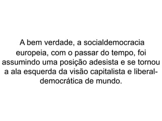 A bem verdade, a socialdemocracia 
europeia, com o passar do tempo, foi 
assumindo uma posição adesista e se tornou 
a ala esquerda da visão capitalista e liberal-democrática 
de mundo. 
 