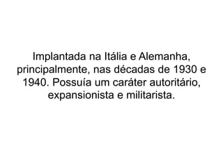 Implantada na Itália e Alemanha, 
principalmente, nas décadas de 1930 e 
1940. Possuía um caráter autoritário, 
expansionista e militarista. 
 