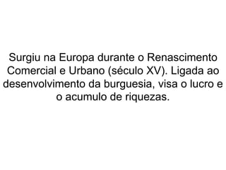 Surgiu na Europa durante o Renascimento 
Comercial e Urbano (século XV). Ligada ao 
desenvolvimento da burguesia, visa o lucro e 
o acumulo de riquezas. 
 