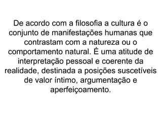 De acordo com a filosofia a cultura é o 
conjunto de manifestações humanas que 
contrastam com a natureza ou o 
comportamento natural. É uma atitude de 
interpretação pessoal e coerente da 
realidade, destinada a posições suscetíveis 
de valor íntimo, argumentação e 
aperfeiçoamento. 
 