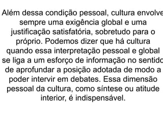 Além dessa condição pessoal, cultura envolve 
sempre uma exigência global e uma 
justificação satisfatória, sobretudo para o 
próprio. Podemos dizer que há cultura 
quando essa interpretação pessoal e global 
se liga a um esforço de informação no sentido 
de aprofundar a posição adotada de modo a 
poder intervir em debates. Essa dimensão 
pessoal da cultura, como síntese ou atitude 
interior, é indispensável. 
 
