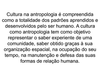 Cultura na antropologia é compreendida 
como a totalidade dos padrões aprendidos e 
desenvolvidos pelo ser humano. A cultura 
como antropologia tem como objetivo 
representar o saber experiente de uma 
comunidade, saber obtido graças à sua 
organização espacial, na ocupação do seu 
tempo, na manutenção e defesa das suas 
formas de relação humana. 
 