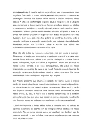 conduta particular. A moral e a cívica sempre foram uma preocupação do povo
angolano. Com efeito, a nossa história pode ser compreendida como uma re-
abordagem contínua dos nossos ideais morais e cívicos, enquanto seres
sociais. A luta pela autoformação enquanto povo, a independência, a luta pela
paz, democracia e desenvolvimento do homem angolano, podem ser citados
como exemplos históricos do exercício de realização de ideais morais e cívicos.
No entanto, a nossa própria história também é mostra do quanto a moral e a
cívica nem sempre gozaram do lugar que nós todos desejávamos que elas
tivessem. Dum lado, pela dialéctica própria da existência humana, onde a
negação contínua e a superação constante são uma realidade, doutro lado pela
idealidade própria aos princípios cívicos e morais que podem ser
compreendidos como sendo da dimensão da Ideia.
Elas não são factos ou realidades adquiridas, mas sim ideais a alcançar.
Finalmente, e ligados aos argumentos precedentes, a moral e a cívica nem
sempre foram realizadas pelo facto da própria contingência humana. Somos
seres contingentes, e por isso finitos e imperfeitos. Assim, nós erramos. O
nosso conflito armado, e as suas consequências, são prova da nossa
imperfeição no exercício da cívica e da moral. Portanto, quando falamos da
educação na recuperação dos valores morais e cívicos, estamos a falar duma
realidade que nos toca enquanto angolanos aqui e agora.
Em Angola, proponho que situemos o resgate de valores cívicos e morais
dentro da grande dinâmica de reconstrução nacional. A reconstrução nacional,
na minha despectiva, é a reconstrução da razão em nós. Neste sentido, razão
não é apenas discursiva ou teórica. Ela é também, como nos lembra Kant, uma
razão prática, ou seja, a razão não é apenas pensamento; ela é também
comportamento. Isto que dizer que apesar de sermos racionais, moralmente
nós devemos querer ser racionais e comportamo-nos de maneira aceitável.
Como consequência, a nossa razão prática é também ativa, no sentido de
agirmos civicamente de acordo com os princípios morais aceites pela nossa
sociedade. Não devemos apenas querer ser razoável, mas também agir de
maneira razoável, ou seja trabalhar para que os angolanos ajam de maneira
cada vez mais razoável.
 