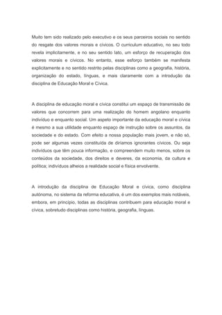 Muito tem sido realizado pelo executivo e os seus parceiros sociais no sentido
do resgate dos valores morais e cívicos. O curriculum educativo, no seu todo
revela implicitamente, e no seu sentido lato, um esforço de recuperação dos
valores morais e cívicos. No entanto, esse esforço também se manifesta
explicitamente e no sentido restrito pelas disciplinas como a geografia, história,
organização do estado, línguas, e mais claramente com a introdução da
disciplina de Educação Moral e Cívica.
A disciplina de educação moral e cívica constitui um espaço de transmissão de
valores que concorrem para uma realização do homem angolano enquanto
indivíduo e enquanto social. Um aspeto importante da educação moral e cívica
é mesmo a sua utilidade enquanto espaço de instrução sobre os assuntos, da
sociedade e do estado. Com efeito a nossa população mais jovem, e não só,
pode ser algumas vezes constituída de diríamos ignorantes cívicos. Ou seja
indivíduos que têm pouca informação, e compreendem muito menos, sobre os
conteúdos da sociedade, dos direitos e deveres, da economia, da cultura e
política; indivíduos alheios a realidade social e física envolvente.
A introdução da disciplina de Educação Moral e cívica, como disciplina
autónoma, no sistema da reforma educativa, é um dos exemplos mais notáveis,
embora, em princípio, todas as disciplinas contribuem para educação moral e
cívica, sobretudo disciplinas como história, geografia, línguas.
 