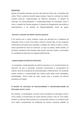 DESAFIOS
Apesar do trabalho educativo que tem sido feito por todos nós, os desafios são
vários. Porém, podemos levantar alguns desses: Assumir e articular da melhor
maneira possível, Implementação da Reforma Educativa, O desafio da
assunção da transversalidade e interdisciplinaridade da Educação moral e
cívica, o desafio da Família angolana, O desafio do Engajamento comunitário e
Associativismo e ao desafio da Responsabilidade social da Igreja.
Assumir e articular da melhor maneira possível
É de acordo com o nosso contexto, aquilo que afirmaria ser a dialéctica da
educação cívica e moral. Com efeito, embora a escola seja um dos contextos
institucionais principais para aquisição e resgate dos valores morais e cívicos,
esses aprendem-se mais em exercício, ou seja na prática. Neste sentido, os
princípios valorativos são lançados pela escola, mas são vividos e vivenciados
na sociedade em geral que se organiza politicamente.
Implementação da Reforma Educativa
A concepção e implementação da reforma educativa é um reconhecimento do
executivo de que a educação, enquanto transmissora e recuperadora de
valores, deve ser susceptível de reconsideração e melhoramento. Os contextos
sociais mudam e a apresentação dos valores pode exigir novas estratégias,
metodologias. Temos todos de estar unidos para o sucesso da reforma
educativa em Angola.
O desafio da assunção da transversalidade e interdisciplinaridade da
Educação moral e cívica
Na verdade, a manifestação curricular (como disciplina) da educação moral e
cívica implica o envolvimento de varais ciências sociais e não só. Com efeito,
também as ciências ditas humanas (ou sociais) têm sempre um contributo para
uma melhor compreensão da realização do homem enquanto cidadão na
 