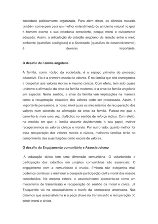 sociedade politicamente organizada. Para além disso, as ciências naturais
também convergem para um melhor entendimento do ambiente natural no qual
o homem exerce a sua cidadania consciente, porque moral e civicamente
educado. Assim, a articulação do cidadão angolano da relação entre o meio
ambiente (questões ecológicas) e a Sociedade (questões de desenvolvimento)
é deveras importante.
O desafio da Família angolana
A família, como núcleo da sociedade, é o espaço primeiro do processo
educativo. Ela é a primeira escola de valores. É na família que nós começamos
a despertar aos valores morais e mesmo cívicos. Com efeito, tem sido quase
unânime a afirmação da crise da família moderna, e a crise da família angolana
em especial. Neste sentido, a crise da família tem implicações na maneira
como a recuperação educativa dos valores pode ser processada. Assim, é
importante pensarmos, a nosso nível quais os mecanismos de recuperação dos
valores num contexto de afirmação da crise da família. Parece-me que o
caminho é, mais uma vez, dialéctico no sentido de reforço mútuo. Com efeito,
na medida em que a família assumir devidamente o seu papel, melhor
recuperaremos os valores cívicos e morais. Por outro lado, quanto melhor for
essa recuperação dos valores morais e cívicos, melhores famílias terão no
cumprimento das suas funções como escola de valores.
O desafio do Engajamento comunitário e Associativismo
A educação cívica tem uma dimensão comunitária. O voluntariado e
participação dos cidadãos em projetos comunitários são essenciais. O
engajamento com a comunidade é crucial. Embora não estejamos mal,
podemos continuar a melhorar a desejada participação civil e moral dos nossos
concidadãos. Na mesma esteira, o associativismo apresenta-se como um
mecanismo de transmissão e recuperação do sentido da moral e cívica. Já
Tocqueville via no associativismo o trunfo da democracia americana. Nós
diríamos que associativismo é a peça chave na transmissão e recuperação do
sentir moral e cívico.
 