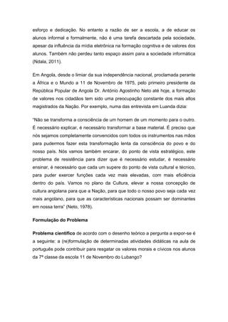esforço e dedicação. No entanto a razão de ser a escola, a de educar os
alunos informal e formalmente, não é uma tarefa descartada pela sociedade,
apesar da influência da mídia eletrônica na formação cognitiva e de valores dos
alunos. Também não perdeu tanto espaço assim para a sociedade informática
(Ndala, 2011).
Em Angola, desde o limiar da sua independência nacional, proclamada perante
a África e o Mundo a 11 de Novembro de 1975, pelo primeiro presidente da
República Popular de Angola Dr. António Agostinho Neto até hoje, a formação
de valores nos cidadãos tem sido uma preocupação constante dos mais altos
magistrados da Nação. Por exemplo, numa das entrevista em Luanda dizia:
“Não se transforma a consciência de um homem de um momento para o outro.
É necessário explicar, é necessário transformar a base material. É preciso que
nós sejamos completamente convencidos com todos os instrumentos nas mãos
para pudermos fazer esta transformação lenta da consciência do povo e do
nosso país. Nós vamos também encarar, do ponto de vista estratégico, este
problema de resistência para dizer que é necessário estudar, é necessário
ensinar, é necessário que cada um supere do ponto de vista cultural e técnico,
para puder exercer funções cada vez mais elevadas, com mais eficiência
dentro do país. Vamos no plano da Cultura, elevar a nossa concepção de
cultura angolana para que a Nação, para que todo o nosso povo seja cada vez
mais angolano, para que as características nacionais possam ser dominantes
em nossa terra” (Neto, 1978).
Formulação do Problema
Problema cientifico de acordo com o desenho teórico a pergunta a expor-se é
a seguinte: a (re)formulação de determinadas atividades didáticas na aula de
português pode contribuir para resgatar os valores morais e cívicos nos alunos
da 7ª classe da escola 11 de Novembro do Lubango?
 