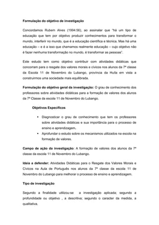 Formulação do objetivo de investigação
Concordamos Rubem Alves (1994:56), ao assinalar que “há um tipo de
educação que tem por objetivo produzir conhecimentos para transformar o
mundo, interferir no mundo, que é a educação científica e técnica. Mas há uma
educação – e é a isso que chamamos realmente educação – cujo objetivo não
é fazer nenhuma transformação no mundo, é transformar as pessoas”.
Este estudo tem como objetivo contribuir com atividades didáticas que
concorram para o resgate dos valores morais e cívicos nos alunos da 7ª classe
da Escola 11 de Novembro do Lubango, província da Huíla em vista a
construirmos uma sociedade mais equilibrada.
Formulação do objetivo geral da investigação: O grau de conhecimento dos
professores sobre atividades didáticas para a formação de valores dos alunos
da 7ª Classe da escola 11 de Novembro do Lubango.
Objetivos Específicos
 Diagnosticar o grau de conhecimento que tem os professores
sobre atividades didáticas e sua importância para o processo de
ensino e aprendizagem.
 Aprofundar o estudo sobre os mecanismos utilizados na escola na
formação de valores.
Campo de ação da investigação: A formação de valores dos alunos da 7ª
classe da escola 11 de Novembro do Lubango.
Ideia a defender: Atividades Didáticas para o Resgate dos Valores Morais e
Cívicos na Aula de Português nos alunos da 7ª classe da escola 11 de
Novembro do Lubango para melhorar o processo de ensino e aprendizagem.
Tipo de investigação
Segundo a finalidade utilizou-se a investigação aplicada; segundo a
profundidade ou objetivo , a descritiva; segundo o caracter da medida, a
qualitativa.
 