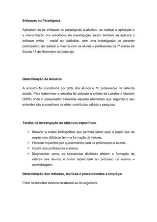 Enfoques ou Paradigmas
Aplicaram-se os enfoques ou paradigmas qualitativo, ao realizar a aplicação e
a interpretação dos resultados da investigação; assim também se aplicará o
enfoque critico – social ou dialéctico, com uma investigação de caracter
participativo, ao realizar a mesma com os alunos e professores da 7ª classe da
Escola 11 de Novembro do Lubango.
Determinação da Amostra
A amostra foi constituída por 30% dos alunos e 10 professores da referida
escola. Para determinar a amostra foi utilizado o critério de Lakatos e Marconi
(2006) onde o pesquisador seleciona aqueles elementos que segundo o seu
entender são susceptiveis de obter contributos válidos a pesquisa.
Tarefas de investigação ou objetivos específicos
 Realizar a busca bibliográfica que permita saber qual o papel que as
sequencias didáticas tem na formação de valores;
 Elaborar inquéritos por questionários para os professores e alunos,
 Inquirir aos professores e alunos;
 Diagnosticar como as sequencias didáticas afetam a formação de
valores aos alunos e como repercutem no processo de ensino –
aprendizagem.
Determinação dos métodos, técnicas e procedimentos a empregar
Entre os métodos teóricos destacam-se os seguintes:
 