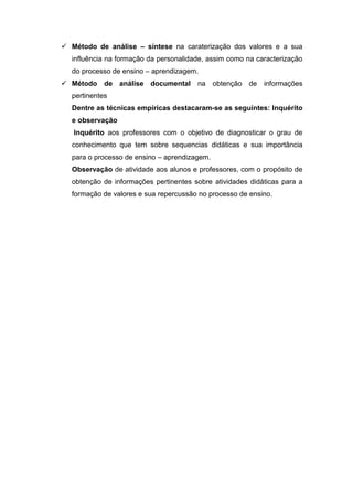  Método de análise – síntese na caraterização dos valores e a sua
influência na formação da personalidade, assim como na caracterização
do processo de ensino – aprendizagem.
 Método de análise documental na obtenção de informações
pertinentes
Dentre as técnicas empíricas destacaram-se as seguintes: Inquérito
e observação
Inquérito aos professores com o objetivo de diagnosticar o grau de
conhecimento que tem sobre sequencias didáticas e sua importância
para o processo de ensino – aprendizagem.
Observação de atividade aos alunos e professores, com o propósito de
obtenção de informações pertinentes sobre atividades didáticas para a
formação de valores e sua repercussão no processo de ensino.
 