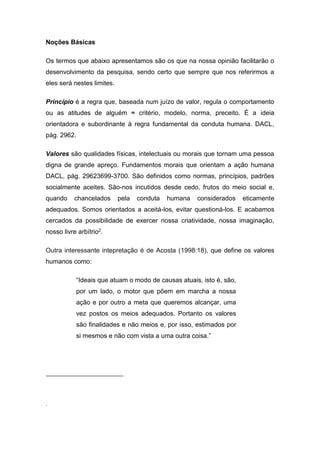 Noções Básicas
Os termos que abaixo apresentamos são os que na nossa opinião facilitarão o
desenvolvimento da pesquisa, sendo certo que sempre que nos referirmos a
eles será nestes limites.
Princípio é a regra que, baseada num juízo de valor, regula o comportamento
ou as atitudes de alguém ≈ critério, modelo, norma, preceito. É a ideia
orientadora e subordinante à regra fundamental da conduta humana. DACL,
pág. 2962.
Valores são qualidades físicas, intelectuais ou morais que tornam uma pessoa
digna de grande apreço. Fundamentos morais que orientam a ação humana
DACL, pág. 29623699-3700. São definidos como normas, princípios, padrões
socialmente aceites. São-nos incutidos desde cedo, frutos do meio social e,
quando chancelados pela conduta humana considerados eticamente
adequados. Somos orientados a aceitá-los, evitar questioná-los. E acabamos
cercados da possibilidade de exercer nossa criatividade, nossa imaginação,
nosso livre arbítrio2.
Outra interessante intepretação é de Acosta (1998:18), que define os valores
humanos como:
“Ideais que atuam o modo de causas atuais, isto é, são,
por um lado, o motor que põem em marcha a nossa
ação e por outro a meta que queremos alcançar, uma
vez postos os meios adequados. Portanto os valores
são finalidades e não meios e, por isso, estimados por
si mesmos e não com vista a uma outra coisa.”
.
 