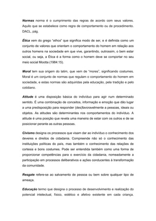 Normas norma é o cumprimento das regras de acordo com seus valores.
Aquilo que se estabelece como regra de comportamento ou de procedimento.
DACL, pág.
Ética vem do grego “ethos” que significa modo de ser, e é definida como um
conjunto de valores que orientam o comportamento do homem em relação aos
outros homens na sociedade em que vive, garantindo, outrossim, o bem estar
social, ou seja, a Ética é a forma como o homem deve se comportar no seu
meio social Mootta (1984:15).
Moral tem sua origem do latim, que vem de “mores”, significando costumes.
Moral é um conjunto de normas que regulam o comportamento do homem em
sociedade, e estas normas são adquiridas pela educação, pela tradição e pelo
cotidiano.
Atitude é uma disposição básica do indivíduo para agir num determinado
sentido. É uma combinação de conceitos, informação e emoção que dão lugar
a uma predisposição para responder (des)favoravelmente a pessoas, ideais ou
objetos. As atitudes são determinantes nos comportamentos do indivíduo. A
atitude é uma posição que revela uma maneira de estar com os outros e de se
posicionar perante as outras pessoas.
Civismo designa os processos que visam dar ao indivíduo o conhecimento dos
deveres e direitos de cidadania. Compreende não só o conhecimento das
instituições políticas do país, mas também o conhecimento das relações de
cortesia e bons costumes. Pode ser entendida também como uma forma de
proporcionar competências para o exercício da cidadania, nomeadamente a
participação em processos deliberativos e ações conducentes à transformação
da comunidade.
Resgate refere-se ao salvamento de pessoa ou bem sobre qualquer tipo de
ameaça.
Educação termo que designa o processo de desenvolvimento e realização do
potencial intelectual, físico, estético e afetivo existente em cada criança.
 