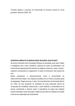 Também designa o processo de transmissão da herança cultural às novas
gerações, Marques (2000. 36).
DESENVOLVIMENTO DA MORALIDADE SEGUNDO JEAN PIAGET
Na teoria conhecida como Psicologia Genética do psicólogo suíço Jean Piaget,
a inteligência não é inata, entretanto a gênese da razão, da afetividade e da
moral é feita progressivamente através de estágios sucessivos, onde a criança
organiza o pensamento e o julgamento. O saber é construído e não imposto de
fora.
Nessa perspectiva, o desenvolvimento moral é concomitante ao
desenvolvimento lógico, com aspectos paralelos de um mesmo processo geral
de adaptação. Piaget escreveu o texto “Os procedimentos de Educação Moral”
em 1930, em que apresenta os resultados de suas pesquisas acerca da
construção da moralidade. Nesse texto, o autor defende a necessidade de se
educar moralmente e discorre sobre a importância do papel das relações
sociais (interação) nessa educação. Piaget diz que tanto as relações de coação
como as de cooperação são importantes.
 