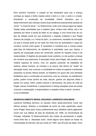 Num primeiro momento, a coação se faz necessária para que a criança
conheça as regras e tenha noções sobre o bem e o mal, o certo e o errado.
Estudando a construção da moralidade infantil, descobriu que o
desenvolvimento das crianças mostra duas tendências basicamente opostas de
moral: “ a moral do dever ”, ou heteronomia, onde uma criança segue as regras
fixadas pelas autoridades que a rodeiam (pais, irmãos mais velhos, etc) e as
obedece por temor à perda de afeto ou ao castigo; é uma moral fruto de um
tipo de relação social em que predomina o respeito unilateral e que Piaget
chamou de coação; e a “moral do bem”, ou autonomia, resultado da formação
na qual a criança pode se ver cada vez mais livre de autoridades e capaz de
construir normas entre iguais. É necessário e inevitável que a criança passe
pela fase da heteronomia, de obediência à autoridade, para que, depois, o
espírito de cooperação possa ser construído, através do respeito mútuo e da
reciprocidade. O objetivo da educação moral, portanto, é a de auxiliar a criança
em construir sua autonomia. A educação moral, para Piaget, não constitui uma
matéria especial de ensino, mas um aspecto particular da totalidade do
sistema, dessa maneira, as crianças e os jovens não devem ter “aulas” de
educação moral, mas vivenciar a moralidade em todos os aspetos e ambientes
presentes na escola. Nesse sentido, os trabalhos em grupo são uma atividade
facilitadora para a construção da autonomia, pois as crianças, ao trabalharem
juntas, podem trocar pontos de vista, discutir, ganhar em algumas idéias e
perder em outras, enfim, podem exercer a democracia. Do ponto de vista de
Piaget, educar moralmente, é proporcionar à criança situações onde ela possa
vivenciar a cooperação, a reciprocidade e o respeito mútuo e assim, construir
a sua moralidade.
DESENVOLVIMENTO MORAL SEGUNDO LAWRENCE KOHLBERG
Lawrence Kohlberg dominou os estudos sobre desenvolvimento moral nas
últimos tempos. Estudou a moralidade do ponto de vista cognitivista, assim
como Piaget. Esse autor iniciou publicamente seus trabalhos sobre julgamento
moral com sua defesa de tese de doutorado em 1958, na Universidade de
Chicago, intitulada "O desenvolvimento dos modos de pensamento e opção
moral entre dez e dezesseis anos", tendo alguns anos depois se fixado na
Universidade de Harvard, até sua morte em 1987, aos 59 anos de idade. Criou
 
