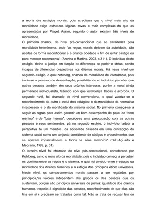 a teoria dos estágios morais, pois acreditava que o nível mais alto da
moralidade exige estruturas lógicas novas e mais complexas do que as
apresentadas por Piaget. Assim, segundo o autor, existem três níveis de
moralidade.
O primeiro chamou de nível pré-convencional que se caracteriza pela
moralidade heterónoma, onde “as regras morais derivam da autoridade, são
aceitas de forma incondicional e a criança obedece a fim de evitar castigo ou
para merecer recompensa“ (Aranha e Martins, 2003, p.311). O indivíduo deste
estágio, define a justiça em função de diferenças de poder e status, sendo
incapaz de diferenciar despectivas nos dilemas morais. Há neste nível um
segundo estágio, o qual Kohlberg, chamou de moralidade de intercâmbio, pois
inicia-se o processo de descentração, possibilitando ao indivíduo perceber que
outras pessoas também têm seus próprios interesses, porém a moral ainda
permanece individualista, fazendo com que estabeleça trocas e acordos. O
segundo nível, foi chamado de nível convencional, o qual valoriza-se o
reconhecimento do outro e inclui dois estágios: o da moralidade da normativa
interpessoal e o da moralidade do sistema social. No primeiro começa-se a
seguir as regras para assim garantir um bom desempenho do papel de "bom
menino" e de "boa menina", percebe-se uma preocupação com as outras
pessoas e seus sentimentos. pá no segundo estágio, o indivíduo "adota a
perspetiva de um membro da sociedade baseada em uma concepção do
sistema social como um conjunto consistente de códigos e procedimentos que
se aplicam imparcialmente a todos os seus membros" (Diáz-Aguado e
Medrano, 1999, p. 31).
O terceiro nível foi chamado de nível pós-convencional, considerado por
Kohlberg, como o mais alto da moralidade, pois o indivíduo começa a perceber
os conflitos entre as regras e o sistema, o qual foi dividido entre o estágio da
moralidade dos direitos humanos e o estágio dos princípios éticos universais.
Neste nível, os comportamentos morais passam a ser regulados por
princípios,"os valores independem dos grupos ou das pessoas que os
sustentam, porque são princípios universais de justiça: igualdade dos direitos
humanos, respeito à dignidade das pessoas, reconhecimento de que elas são
fins em si e precisam ser tratadas como tal. Não se trata de recusar leis ou
 