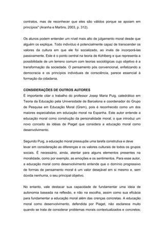 contratos, mas de reconhecer que eles são válidos porque se apoiam em
princípios" (Aranha e Martins, 2003, p. 312).
Os alunos podem entender um nível mais alto de julgamento moral desde que
alguém os explique. Todo indivíduo é potencialmente capaz de transcender os
valores da cultura em que ele foi socializado, ao invés de incorporá-las
passivamente. Este é o ponto central na teoria de Kohlberg e que representa a
possibilidade de um terreno comum com teorias sociológicas cujo objetivo é a
transformação da sociedade. O pensamento pós convencional, enfatizando a
democracia e os princípios individuais de consciência, parece essencial à
formação da cidadania.
CONSIDERAÇÕES DE OUTROS AUTORES
É importante citar o trabalho do professor Josep Maria Puig, catedrático em
Teoria da Educação pela Universidade de Barcelona e coordenador do Grupo
de Pesquisa em Educação Moral (Grem), pois é reconhecido como um dos
maiores especialistas em educação moral na Espanha. Este autor entende a
educação moral como construção da personalidade moral; o que introduz um
novo conceito às idéias de Piaget que considera a educação moral como
desenvolvimento.
Segundo Puig, a educação moral pressupõe uma tarefa construtiva e deve
levar em consideração as diferenças e os valores culturais de todos os grupos
sociais. É necessário, ainda, atentar para alguns elementos presentes na
moralidade, como por exemplo, as emoções e os sentimentos. Para esse autor,
a educação moral como desenvolvimento entende que o domínio progressivo
de formas de pensamento moral é um valor desejável em si mesmo e, sem
dúvida nenhuma, o seu principal objetivo.
No entanto, vale destacar sua capacidade de fundamentar uma ideia de
autonomia baseada na reflexão, e não na escolha, assim como sua eficácia
para fundamentar a educação moral além das crenças concretas. A educação
moral como desenvolvimento, defendida por Piaget, não esclarece muito
quando se trata de considerar problemas morais contextualizados e concretos;
 
