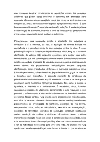 não consegue localizar corretamente as aquisições morais das gerações
anteriores que parece lógico conservar e transmitir; tem dificuldade para
acomodar elementos da personalidade moral tais como os sentimentos e as
emoções ou, ainda, a necessidade de explicar a própria conduta moral . É com
base nessas críticas que Puig propõe certas reformulações à teoria piagetiana
da construção da autonomia, inserindo a idéia de construção da personalidade
moral, o que, obviamente, inclui, também, a autonomia.
Primeiramente, essa construção propõe a adaptação dos indivíduos à
sociedade e à si mesmos, ou seja, a aquisição de normas básicas de
convivência e o reconhecimento de seus próprios pontos de vista. À esse
primeiro passo para a construção da personalidade moral, Puig dá o nome de
clarificação de valores. São propostos exercícios para auxiliar esse auto-
conhecimento, que têm como objetivo: iluminar melhor o horizonte valorativo do
sujeito, ou conduzir processos de valoração que provoquem a assimilação de
novos valores. Os procedimentos metodológicos incluem: perguntas
clarificadoras, frases inacabadas, dinâmicas e exercícios expressivos como
folhas de pensamento, folhas de revisão, jogos de entrevista, jogos de seleção
e trabalhos com fotografias. O segundo momento da construção da
personalidade moral consiste em adquirir elementos culturais e de valor que se
constituem como horizontes normativos desejáveis, tais como a justiça, a
igualdade, a liberdade e a solidariedade. É necessário, ainda, formular
capacidades pessoais de julgamento, compreensão e auto-regulação, o que
permitirá o enfrentamento autônomo do indivíduo com os inevitáveis conflitos
de valores. Nesse sentido, Puig propõe, como procedimentos metodológicos,
uma série de recursos, tais como: discussão de dilemas morais (baseados nos
procedimentos de investigação de Kohlberg), exercícios de role-playing,
compreensão crítica, enfoques socioafetivos, exercícios de auto-regulação,
exercícios de role-model, exercícios de construção conceitual, habilidades
sociais, resolução de conflitos e atividades informativas .Assim, o último
momento da educação moral com vistas à construção da personalidade, seria
o de tomar conhecimento de sua própria biografia moral, conhecer seus valores
e ter as habilidades necessárias para viver uma vida. As análises de Puig
aprofundam as reflexões de Piaget, mas deixam a desejar no que se refere às
 