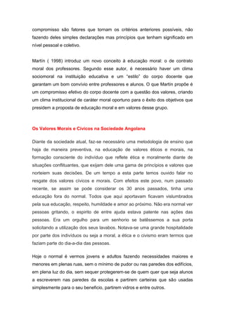 compromisso são fatores que tornam os critérios anteriores possíveis, não
fazendo deles simples declarações mas princípios que tenham significado em
nível pessoal e coletivo.
Martín ( 1998) introduz um novo conceito à educação moral: o de contrato
moral dos professores. Segundo esse autor, é necessário haver um clima
sociomoral na instituição educativa e um “estilo” do corpo docente que
garantam um bom convívio entre professores e alunos. O que Martín propõe é
um compromisso efetivo do corpo docente com a questão dos valores, criando
um clima institucional de caráter moral oportuno para o êxito dos objetivos que
presidem a proposta de educação moral e em valores desse grupo.
Os Valores Morais e Cívicos na Sociedade Angolana
Diante da sociedade atual, faz-se necessário uma metodologia de ensino que
haja de maneira preventiva, na educação de valores éticos e morais, na
formação consciente do indivíduo que reflete ética e moralmente diante de
situações conflituantes, que exijam dele uma gama de princípios e valores que
norteiem suas decisões. De um tempo a esta parte temos ouvido falar no
resgate dos valores cívicos e morais. Com efeitos este povo, num passado
recente, se assim se pode considerar os 30 anos passados, tinha uma
educação fora do normal. Todos que aqui aportavam ficavam vislumbrados
pela sua educação, respeito, humildade e amor ao próximo. Não era normal ver
pessoas gritando, o espirito de entre ajuda estava patente nas ações das
pessoas. Era um orgulho para um senhorio se batêssemos a sua porta
solicitando a utilização dos seus lavabos. Notava-se uma grande hospitalidade
por parte dos indivíduos ou seja a moral, a ética e o civismo eram termos que
faziam parte do dia-a-dia das pessoas.
Hoje o normal é vermos jovens e adultos fazendo necessidades maiores e
menores em plenas ruas, sem o mínimo de pudor ou nas paredes dos edifícios,
em plena luz do dia, sem sequer protegerem-se de quem quer que seja alunos
a escreverem nas paredes da escolas e partirem carteiras que são usadas
simplesmente para o seu beneficio, partirem vidros e entre outros.
 