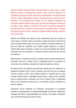 Segundo Rogério Eduardo Zabila (vice-governador do Zaire para o sector
político e social) a recuperação dos valores morais, cívicos e culturais é um
imperativo que requer de todos, individual ou coletivamente, uma resposta para
superar as atuais dificuldades, visando a obtenção da paz e harmonia social,
defendeu, “Os comportamentos imorais que se verificam atualmente na
sociedade angolana atingem a paz social, ao ponto de desintegrar famílias que
em alguns casos chegam a configurar ilícito penal”, considerou responsável
quando discursava na sessão de encerramento do workshop sobre “o resgate
dos valores morais e cívicos”, realizado na cidade de Mbanza Kongo, capital da
província do Zaire.
Quando nos referimos aos valores cívicos, pretendemos dizer que na base da
nossa ação ou omissão, estão os princípios e regras que devem conformar-se
com uma determinada cultura, tais como os hábitos e costumes tradicionais. O
facto de estarmos integrados num contexto global obriga-nos a observar
determinadas regras universais, e avaliar se as normas herdadas das culturas
ancestrais ainda se enquadram no contexto histórico atual para não cairmos
em extremos.
Neste sentido, e imperioso promover o equilíbrio entre os valores tradicionais e
universais, tais como o direito à vida, à integridade física e os princípios da
democracia e da soberania, presentes em todas sociedades e culturas.
É preciso termos em atenção esse pormenor sempre que nos referirmos ao
resgate dos valores morais, cívicos e culturais, pois nem tudo que no passado
era bom continua a sê-lo. Havia valores positivos e negativos que no atual
contexto histórico ferem a dignidade humana logo, é preciso haver equilíbrio
entre os valores locais e universais, tais como o direito à vida, a integridade
física e aos princípios da democracia e da soberania popular, presentes em
todas as culturas.
Atualmente tem-se verificado um fenómeno preocupante na sociedade
angolana, consubstanciado na desresponsabilização das famílias, relegando a
educação dos filhos à responsabilidade das escolas e do Estado, recordando
que a primeira instrução deve partir de casa.
 