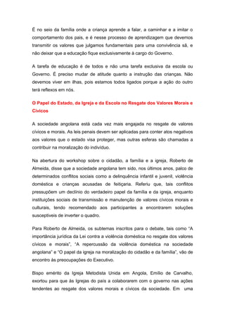 É no seio da família onde a criança aprende a falar, a caminhar e a imitar o
comportamento dos pais, e é nesse processo de aprendizagem que devemos
transmitir os valores que julgamos fundamentais para uma convivência sã, e
não deixar que a educação fique exclusivamente à cargo do Governo.
A tarefa de educação é de todos e não uma tarefa exclusiva da escola ou
Governo. É preciso mudar de atitude quanto a instrução das crianças. Não
devemos viver em ilhas, pois estamos todos ligados porque a ação do outro
terá reflexos em nós.
O Papel do Estado, da Igreja e da Escola no Resgate dos Valores Morais e
Cívicos
A sociedade angolana está cada vez mais engajada no resgate de valores
cívicos e morais. As leis penais devem ser aplicadas para conter atos negativos
aos valores que o estado visa proteger, mas outras esferas são chamadas a
contribuir na moralização do indivíduo.
Na abertura do workshop sobre o cidadão, a família e a igreja, Roberto de
Almeida, disse que a sociedade angolana tem sido, nos últimos anos, palco de
determinados conflitos sociais como a delinquência infantil e juvenil, violência
doméstica e crianças acusadas de feitiçaria. Referiu que, tais conflitos
pressupõem um declínio do verdadeiro papel da família e da igreja, enquanto
instituições sociais de transmissão e manutenção de valores cívicos morais e
culturais, tendo recomendado aos participantes a encontrarem soluções
susceptiveis de inverter o quadro.
Para Roberto de Almeida, os subtemas inscritos para o debate, tais como “A
importância jurídica da Lei contra a violência doméstica no resgate dos valores
cívicos e morais”, “A repercussão da violência doméstica na sociedade
angolana” e “O papel da igreja na moralização do cidadão e da família”, vão de
encontro às preocupações do Executivo.
Bispo emérito da Igreja Metodista Unida em Angola, Emílio de Carvalho,
exortou para que às Igrejas do país a colaborarem com o governo nas ações
tendentes ao resgate dos valores morais e cívicos da sociedade. Em uma
 