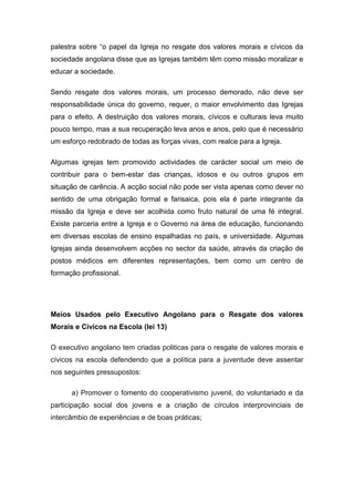 palestra sobre “o papel da Igreja no resgate dos valores morais e cívicos da
sociedade angolana disse que as Igrejas também têm como missão moralizar e
educar a sociedade.
Sendo resgate dos valores morais, um processo demorado, não deve ser
responsabilidade única do governo, requer, o maior envolvimento das Igrejas
para o efeito. A destruição dos valores morais, cívicos e culturais leva muito
pouco tempo, mas a sua recuperação leva anos e anos, pelo que é necessário
um esforço redobrado de todas as forças vivas, com realce para a Igreja.
Algumas igrejas tem promovido actividades de carácter social um meio de
contribuir para o bem-estar das crianças, idosos e ou outros grupos em
situação de carência. A acção social não pode ser vista apenas como dever no
sentido de uma obrigação formal e farisaica, pois ela é parte integrante da
missão da Igreja e deve ser acolhida como fruto natural de uma fé integral.
Existe parceria entre a Igreja e o Governo na área de educação, funcionando
em diversas escolas de ensino espalhadas no país, e universidade. Algumas
Igrejas ainda desenvolvem acções no sector da saúde, através da criação de
postos médicos em diferentes representações, bem como um centro de
formação profissional.
Meios Usados pelo Executivo Angolano para o Resgate dos valores
Morais e Cívicos na Escola (lei 13)
O executivo angolano tem criadas politicas para o resgate de valores morais e
cívicos na escola defendendo que a política para a juventude deve assentar
nos seguintes pressupostos:
a) Promover o fomento do cooperativismo juvenil, do voluntariado e da
participação social dos jovens e a criação de círculos interprovinciais de
intercâmbio de experiências e de boas práticas;
 