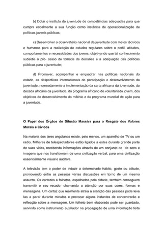b) Dotar o instituto da juventude de competências adequadas para que
cumpra cabalmente a sua função como instância de operacionalização de
políticas juvenis públicas;
c) Desenvolver o observatório nacional da juventude com meios técnicos
e humanos para a realização de estudos regulares sobre o perfil, atitudes,
comportamentos e necessidades dos jovens, objetivando que tal conhecimento
subsidie o pro- cesso de tomada de decisões e a adequação das políticas
públicas para a juventude;
d) Promover, acompanhar e enquadrar nas políticas nacionais do
estado, as despectivas internacionais de participação e desenvolvimento da
juventude, nomeadamente a implementação da carta africana da juventude, da
década africana da juventude, do programa africano do voluntariado jovem, dos
objetivos do desenvolvimento do milénio e do programa mundial de ação para
a juventude.
O Papel dos Órgãos de Difusão Massiva para o Resgate dos Valores
Morais e Cívicos
Na maioria dos lares angolanos existe, pelo menos, um aparelho de TV ou um
radio. Milhares de telespectadores estão ligados a estes durante grande parte
de suas vidas, recebendo informações através de um conjunto de de sons e
imagens que nos transformam de uma civilização verbal, para urna civilização
essencialmente visual e auditiva.
A televisão tem o poder de induzir a determinado hábito, gosto ou atitude,
promovendo entre as pessoas várias discussões em torno de um mesmo
assunto. Os cartazes e folhetos, espalhados pela cidade, também conseguem
transmitir o seu recado, chamando a atenção por suas cores, formas e
mensagens. Um cartaz que realmente atraia a atenção das pessoas pode leva
Ias a parar durante minutos e provocar alguns instantes de concentrarão e
reflecção sobre a mensagem. Um folheto bem elaborado pode ser guardado,
servindo como instrumento auxiliador na propagação de uma informação feita
 