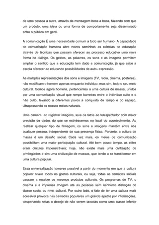 de uma pessoa a outra, através da mensagem boca a boca, fazendo com que
um produto, uma ideia ou uma forma de comportamento seja disseminado
entre o público em geral.
A comunicação É uma necessidade comum a todo ser humano. A capacidade
de comunicação humana abre novos caminhos as ciências da educação
através de técnicas que possam oferecer ao processo educativo uma nova
forma de diálogo. Os gestos, as palavras, os sons e as imagens permitem
ampliar o sentido que a educação tem dado a comunicação, já que cabe a
escola oferecer ao educando possibilidades de auto- expressão.
As múltiplas representações dos sons e imagens (TV, radio, cinema, pósteres),
não modificam o homem apenas enquanto indivíduo, mas sim, todo o seu meio
cultural. Somos agora homens, pertencentes a uma cultura de massa, unidos
por uma comunicação visual que rompe barreiras entre o indivíduo culto e o
não culto, levando a diferentes povos a conquista do tempo e do espaço,
ultrapassando os nossos meios naturais.
Uma camara, ao registrar imagens, leva os fatos ao telespectador com maior
precisão de dados do que se estivéssemos no local do acontecimento. Ao
realizar qualquer tipo de filmagem, os sons e imagens mantém entre nós
qualquer pessoa, independente de sua presença física. Portanto, a cultura de
massa é um desafio social. Cada vez mais, os meios de comunicação
possibilitam uma maior participação cultural. Até bem pouco tempo, as elites
eram círculos impenetráveis; hoje, não existe mais uma civilização de
privilegiados e sim uma civilização de massas, que tende a se transformar em
uma cultura popular.
Essa universalização toma-se possível a partir do momento em que a cultura
popular nivela todos os gostos culturais, ou seja, todas as camadas sociais
passam a receber os mesmos produtos culturais. Os programas de TV, o
cinema e a imprensa chegam até as pessoas sem nenhuma distinção de
classe social ou nível cultural. Por outro lado, o fato de ter uma cultura mais
acessível provoca nas camadas populares um grande apetite por informações,
despertando nelas o desejo de não serem taxadas como uma classe inferior
 