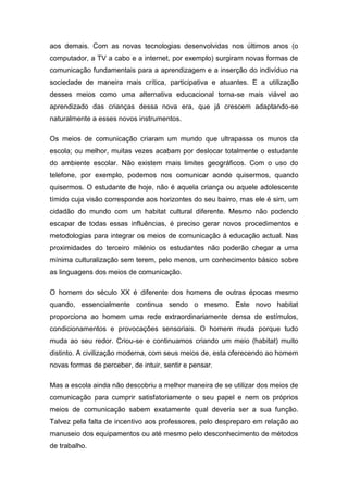 aos demais. Com as novas tecnologias desenvolvidas nos últimos anos (o
computador, a TV a cabo e a internet, por exemplo) surgiram novas formas de
comunicação fundamentais para a aprendizagem e a inserção do indivíduo na
sociedade de maneira mais crítica, participativa e atuantes. E a utilização
desses meios como uma alternativa educacional torna-se mais viável ao
aprendizado das crianças dessa nova era, que já crescem adaptando-se
naturalmente a esses novos instrumentos.
Os meios de comunicação criaram um mundo que ultrapassa os muros da
escola; ou melhor, muitas vezes acabam por deslocar totalmente o estudante
do ambiente escolar. Não existem mais limites geográficos. Com o uso do
telefone, por exemplo, podemos nos comunicar aonde quisermos, quando
quisermos. O estudante de hoje, não é aquela criança ou aquele adolescente
tímido cuja visão corresponde aos horizontes do seu bairro, mas ele é sim, um
cidadão do mundo com um habitat cultural diferente. Mesmo não podendo
escapar de todas essas influências, é preciso gerar novos procedimentos e
metodologias para integrar os meios de comunicação á educação actual. Nas
proximidades do terceiro milénio os estudantes não poderão chegar a uma
mínima culturalização sem terem, pelo menos, um conhecimento básico sobre
as linguagens dos meios de comunicação.
O homem do século XX é diferente dos homens de outras épocas mesmo
quando, essencialmente continua sendo o mesmo. Este novo habitat
proporciona ao homem uma rede extraordinariamente densa de estímulos,
condicionamentos e provocações sensoriais. O homem muda porque tudo
muda ao seu redor. Criou-se e continuamos criando um meio (habitat) muito
distinto. A civilização moderna, com seus meios de, esta oferecendo ao homem
novas formas de perceber, de intuir, sentir e pensar.
Mas a escola ainda não descobriu a melhor maneira de se utilizar dos meios de
comunicação para cumprir satisfatoriamente o seu papel e nem os próprios
meios de comunicação sabem exatamente qual deveria ser a sua função.
Talvez pela falta de incentivo aos professores, pelo despreparo em relação ao
manuseio dos equipamentos ou até mesmo pelo desconhecimento de métodos
de trabalho.
 
