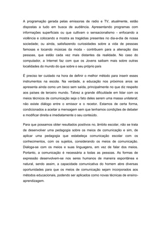 A programação gerada pelas emissoras de radio e TV, atualmente, estão
dispostas a tudo em busca de audiência. Apresentando programas com
informações superficiais ou que cultivam o sensacionalismo - enfocando a
violência e colocando a mostra as tragédias presentes no dia-a-dia de nossa
sociedade; ou ainda, satisfazendo curiosidades sobre a vida de pessoas
famosas e tocando músicas da moda - contribuem para a alienação das
pessoas, que estão cada vez mais distantes da realidade. No caso do
computador, a Internet faz com que os Jovens saibam mais sobre outras
localidades do mundo do que sobre o seu próprio país
É preciso ter cuidado na hora de definir o melhor método para inserir esses
instrumentos na escola. Na verdade, a educação nos próximos anos se
apresenta ainda como um beco sem saída, principalmente no que diz respeito
aos países de terceiro mundo. Talvez a grande dificuldade em lidar com os
meios técnicos de comunicação seja o fato deles serem uma massa unilateral;
não existe diálogo entre o emissor e o recetor. Estamos de certa forma,
condicionados a aceitar a mensagem sem que tenhamos condições de debater
e modificar direita e imediatamente o seu conteúdo.
Para que possamos obter resultados positivos no‚ âmbito escolar, não se trata
de desenvolver uma pedagogia sobre os meios de comunicação e sim, de
aplicar uma pedagogia que estabeleça comunicação escolar com os
conhecimentos, com os sujeitos, considerando os meios de comunicação.
Dialoga-se com os meios e suas linguagens, em vez de falar dos meios.
Portanto, a comunicação é necessária a todas as pessoas. As formas de
expressão desenvolvem-se nos seres humanos de maneira espontânea e
natural, sendo assim, a capacidade comunicativa do homem abre diversas
oportunidades para que os meios de comunicação sejam incorporados aos
métodos educacionais, podendo ser aplicados como novas técnicas de ensino-
aprendizagem.
 