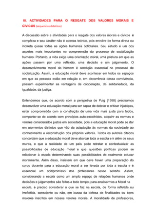 III. ACTIVIDADES PARA O RESGATE DOS VALORES MORAIS E
CÍVICOS (sequencias didaticas)
A discussão sobre a atividades para o resgate dos valores morais e cívicos é
complexa e seu caráter não é apenas teórico, pois envolve de forma direta ou
indireta quase todas as ações humanas cotidianas. Seu estudo é um dos
aspetos mais importantes na compreensão do processo de socialização
humano. Portanto, a vida exige uma orientação moral, uma postura em que as
ações passem por uma reflexão, uma decisão e um julgamento. O
desenvolvimento moral do homem é condição essencial no processo de
socialização. Assim, a educação moral deve acontecer em todos os espaços
em que as pessoas estão em relação e, em decorrência dessa convivência,
possam experimentar as vantagens da cooperação, da solidariedade, da
igualdade, da justiça.
Entendemos que, de acordo com a perspetiva de Puig (1998) precisamos
desenvolver uma educação moral para ser capaz de detetar e criticar injustiças,
estar comprometido com a construção de uma vida mais justa para todos,
comportar-se de acordo com princípios auto-escolhidos, adquirir as normas e
valores considerados justos em sociedade, pois a educação moral pode se dar
em momentos distintos que vão da adaptação às normas da sociedade ao
conhecimento e reconstrução dos próprios valores. Todos os autores citados
concordam que a educação moral deve abarcar toda a escola e ir além de seus
muros, e que a realidade de um país pode retratar e contextualizar as
possibilidades de educação moral e que questões políticas podem se
relacionar à escola determinando suas possibilidades de realmente educar
moralmente. Além disso, insistem em que deve haver uma preparação do
corpo docente para a educação moral a ser levada por toda a escola e é
essencial um compromisso dos professores nesse sentido. Assim,
considerando a escola como um amplo espaço de relações humanas onde
decisões e julgamentos são feitos a todo tempo, para analisarmos a Moral na
escola, é preciso considerar o que se faz na escola, de forma refletida ou
irrefletida, consciente ou não, em busca da defesa de finalidades ou bens
maiores inscritos em nossos valores morais. A moralidade de professores,
 