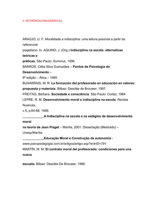 V. REFERÊNCIAS BIBLIOGRÁFICAS
ARAÚJO, U. F. Moralidade e indisciplina: uma leitura possível a partir do
referencial
piagetiano. In. AQUINO, J. (Org.) Indisciplina na escola: alternativas
teóricas e
práticas. São Paulo: Summus, 1996.
BARROS, Célia Silva Guimarães – Pontos de Psicologia do
Desenvolvimento –
8ª edição – Ática – 1995
BUXARRAIS, M. R. La formación del profesorado en educación en valores:
propuesta y materiais. Bilbao: Desclée de Brouwer, 1997.
FREITAG, Bárbara. Sociedade e consciência. São Paulo: Cortez, 1984
LEPRE, R. M. Desenvolvimento moral e indisciplina na escola. Revista
Nuances,
v.5, p.64-68, 1999.
____________A Indisciplina na escola e os estágios de desenvolvimento
moral
na teoria de Jean Piaget – Marília, 2001: Dissertação (Mestrado) –
Unesp/Marília
____________Educação Moral e Construção da autonomia -
www.psicopedagogia.com.br/artigos/artigo.asp?entrID=791
MARTÍN, M. M. El contrato moral del profesorado: condiciones para una
nueva
escuela. Bilbao: Desclée De Brouwer, 1998.
 