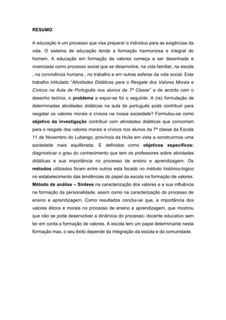 RESUMO
A educação é um processo que visa preparar o individuo para as exigências da
vida. O sistema de educação tende a formação harmoniosa e integral do
homem. A educação em formação de valores começa a ser desenhada e
vivenciada como processo social que se desenvolve, na vida familiar, na escola
, na convivência humana , no trabalho e em outras esferas da vida social. Este
trabalho intitulado “Atividades Didáticas para o Resgate dos Valores Morais e
Cívicos na Aula de Português nos alunos da 7ª Classe” e de acordo com o
desenho teórico, o problema a expor-se foi o seguinte: A (re) formulação de
determinadas atividades didáticas na aula de português pode contribuir para
resgatar os valores morais e cívicos na nossa sociedade? Formulou-se como
objetivo da investigação contribuir com atividades didáticas que concorram
para o resgate dos valores morais e cívicos nos alunos da 7ª classe da Escola
11 de Novembro do Lubango, província da Huíla em vista a construirmos uma
sociedade mais equilibrada. E definidos como objetivos específicos:
diagnosticar o grau do conhecimento que tem os professores sobre atividades
didáticas e sua importância no processo de ensino e aprendizagem. Os
métodos utilizados foram entre outros esta focado no método histórico-logico
no estabelecimento das tendências do papel da escola na formação de valores.
Método de análise – Síntese na caracterização dos valores e a sua influência
na formação da personalidade, assim como na caracterização do processo de
ensino e aprendizagem. Como resultados conclui-se que, a importância dos
valores éticos e morais no processo de ensino e aprendizagem, que mostrou
que não se pode desenvolver a dinâmica do processo- docente educativo sem
ter em conta a formação de valores. A escola tem um papel determinante nesta
formação mas, o seu êxito depende da integração da escola e da comunidade.
 