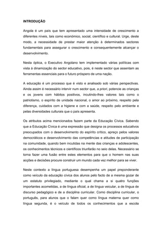 INTRODUÇÃO
Angola é um país que tem apresentado uma intensidade de crescimento a
diferentes níveis, tais como económico, social, científico e cultural. Urge, deste
modo, a necessidade de prestar maior atenção à determinados sectores
fundamentais para assegurar o crescimento e consequentemente alcançar o
desenvolvimento.
Nesta óptica, o Executivo Angolano tem implementado vàrias políticas com
vista à dinamização do sector educativo, pois, é neste sector que assentam as
ferramentas essenciais para o futuro próspero de uma nação.
A educação é um processo que é visto e analisado sob várias perspectivas.
Ainda assim é necessário intervir num sector que, a priori, potencie as crianças
e os jovens com hábitos positivos, incutindo-lhes valores tais como o
patriotismo, o espírito de unidade nacional, o amor ao próximo, respeito pela
diferença, cuidados com a higiene e com a saúde, respeito pelo ambiente e
pelas diversidades culturais que o país apresenta.
Os atributos acima mencionados fazem parte da Educação Cívica. Sabendo
que a Educação Cívica é uma expressão que designa os processos educativos
preocupados com o desenvolvimento do espírito crítico, apreço pelos valores
democráticos e desenvolvimento das competências e atitudes de participação
na comunidade, quando bem incutidas na mente das crianças e adolescentes,
os conhecimentos técnicos e científicos triunfarão no seio delas. Necessário se
torna fazer uma fusão entre estes elementos para que o homem nas suas
acções e decisões procure construir um mundo cada vez melhor para se viver.
Neste contexto a língua portuguesa desempenha um papel preponderante
como veículo da educação cívica dos alunos pelo facto de a mesma gozar de
um estatuto privilegiado, mediante o qual chama a si quatro funções
importantes acometidas, a de língua oficial, a de língua veicular, a de língua de
discurso pedagógico e de a disciplina curricular. Como disciplina curricular, o
português, para alunos que o falam quer como língua materna quer como
língua segunda, é o veículo de todos os conhecimentos que a escola
 